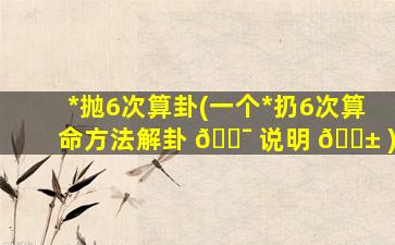 *
抛6次算卦(一个*
扔6次算命方法解卦 🐯 说明 🐱 )